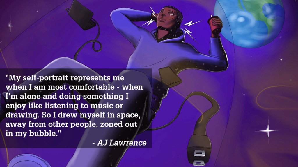 "My self-portrait represents me when I am most comfortable - when I’m alone and doing something I enjoy like listening to music or drawing. So I drew myself in space, away from other people, zoned out in my bubble." - AJ Lawrence