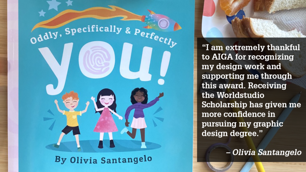 “I am extremely thankful to AIGA for recognizing my design work and supporting me through this award. Receiving the Worldstudio Scholarship has given me more confidence in pursuing my graphic design degree.” 

– Olivia Santangelo
